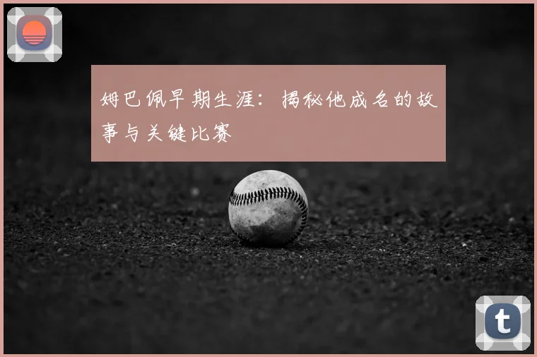 姆巴佩早期生涯：揭秘他成名的故事与关键比赛