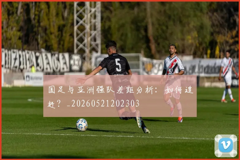 国足与亚洲强队差距分析：如何追赶？_20260521202303