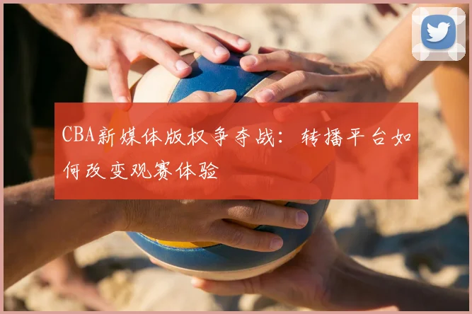 CBA新媒体版权争夺战：转播平台如何改变观赛体验
