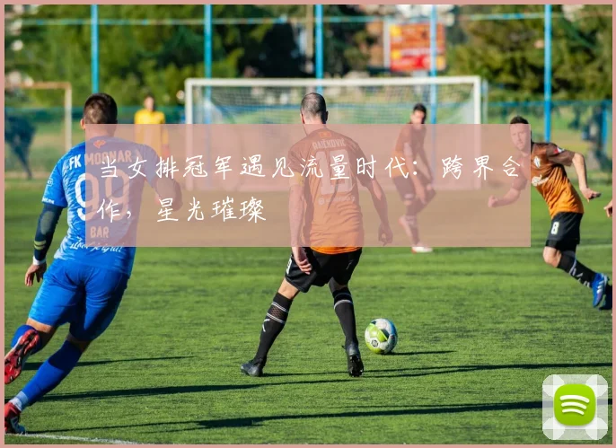 当女排冠军遇见流量时代：跨界合作，星光璀璨