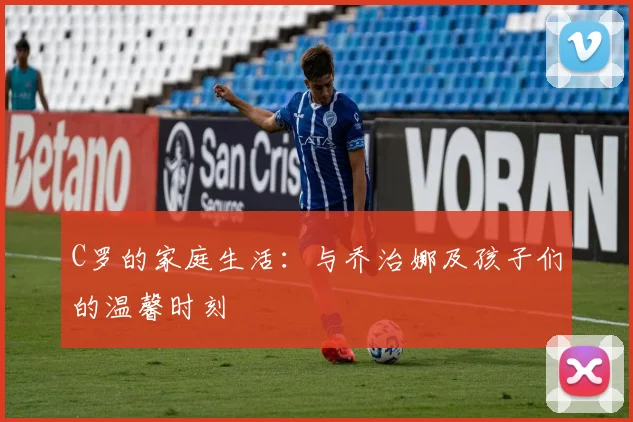 C罗的家庭生活：与乔治娜及孩子们的温馨时刻