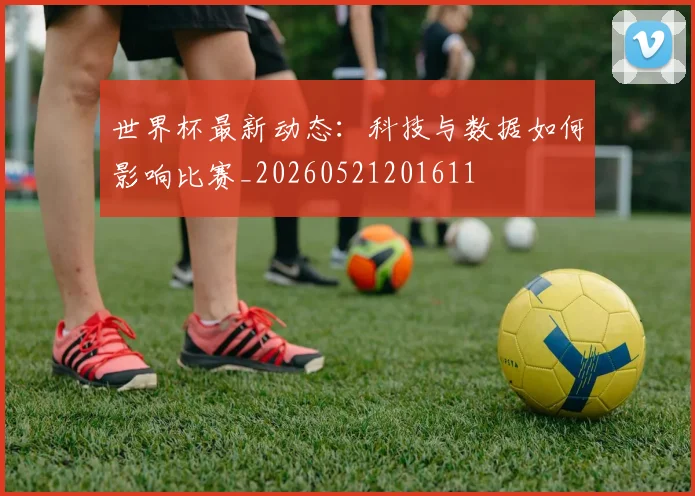 世界杯最新动态：科技与数据如何影响比赛_20260521201611