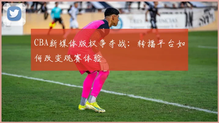 CBA新媒体版权争夺战：转播平台如何改变观赛体验