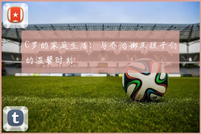C罗的家庭生活：与乔治娜及孩子们的温馨时刻