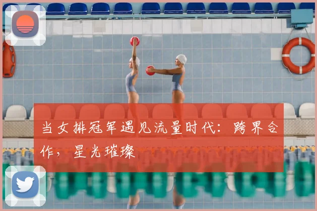 当女排冠军遇见流量时代：跨界合作，星光璀璨