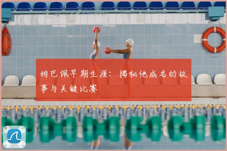 姆巴佩早期生涯：揭秘他成名的故事与关键比赛