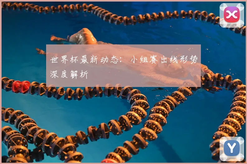 世界杯最新动态：小组赛出线形势深度解析