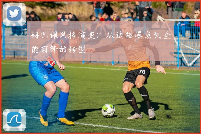 姆巴佩风格演变：从边路爆点到全能前锋的转型